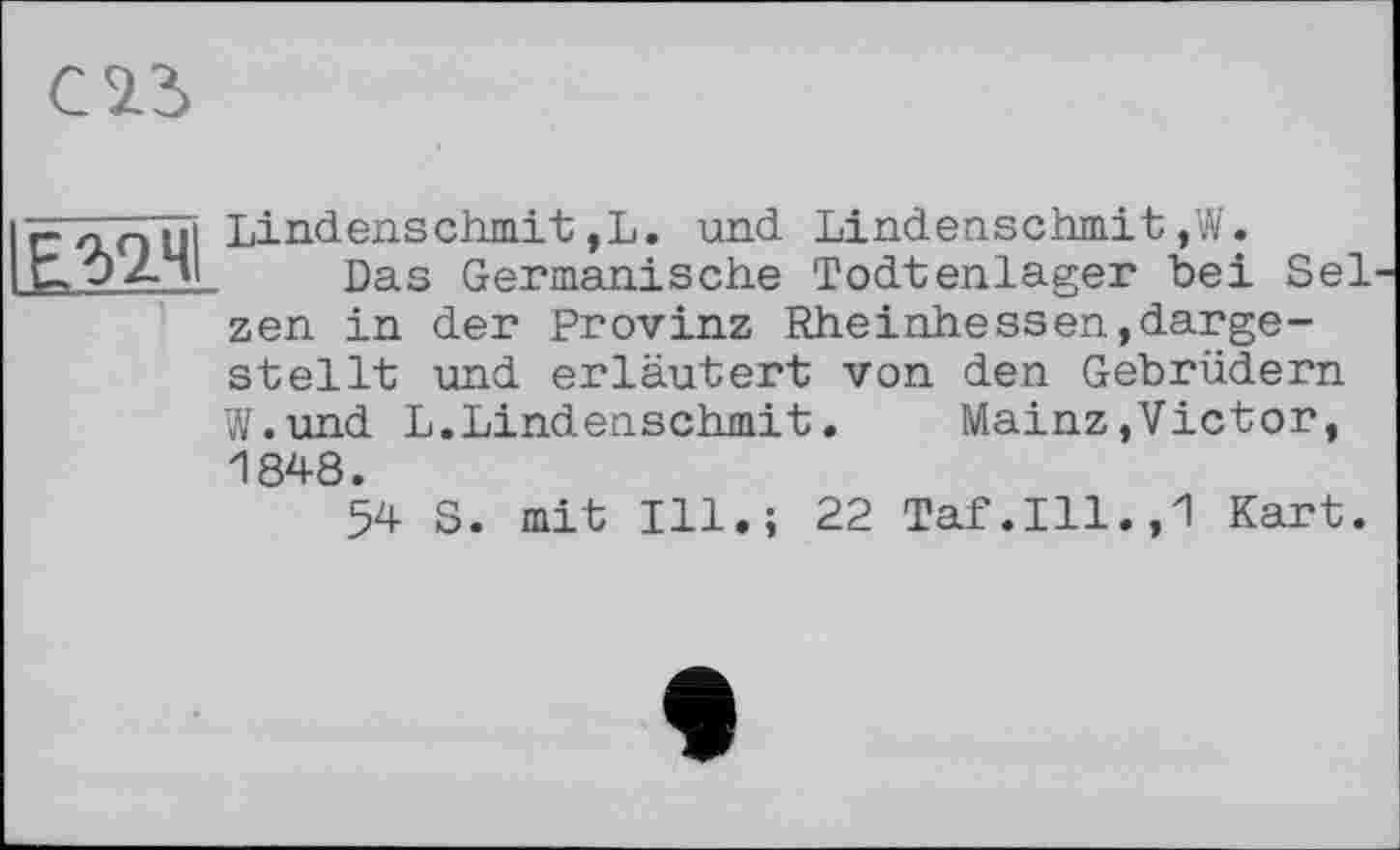 ﻿С 2.3
тч
Lindenschmit,L. und Lindenschmit,W.
Das Germanische Todtenlager bei Sel zen in der Provinz Rheinhessen,dargestellt und erläutert von den Gebrüdern
W.und L.Lindenschmit.	Mainz,Victor,
1848.
54 S. mit Ill.; 22 Taf.111.,1 Kart.